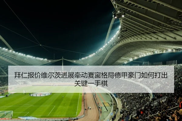 拜仁报价维尔茨进展牵动夏窗格局德甲豪门如何打出关键一手棋